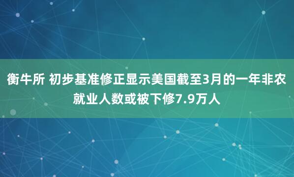 衡牛所 初步基准修正显示美国截至3月的一年非农就业人数或被下修7.9万人