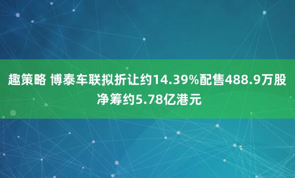 趣策略 博泰车联拟折让约14.39%配售488.9万股 净筹约5.78亿港元