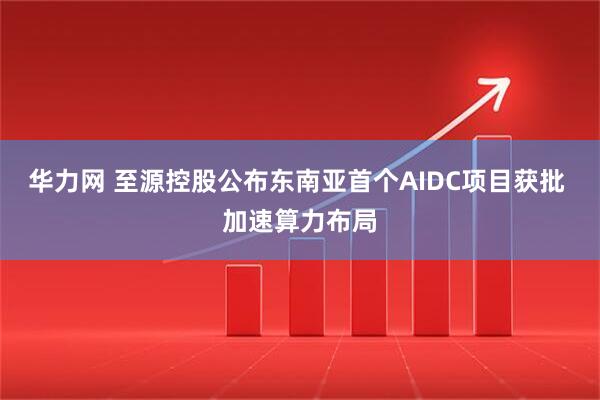 华力网 至源控股公布东南亚首个AIDC项目获批 加速算力布局
